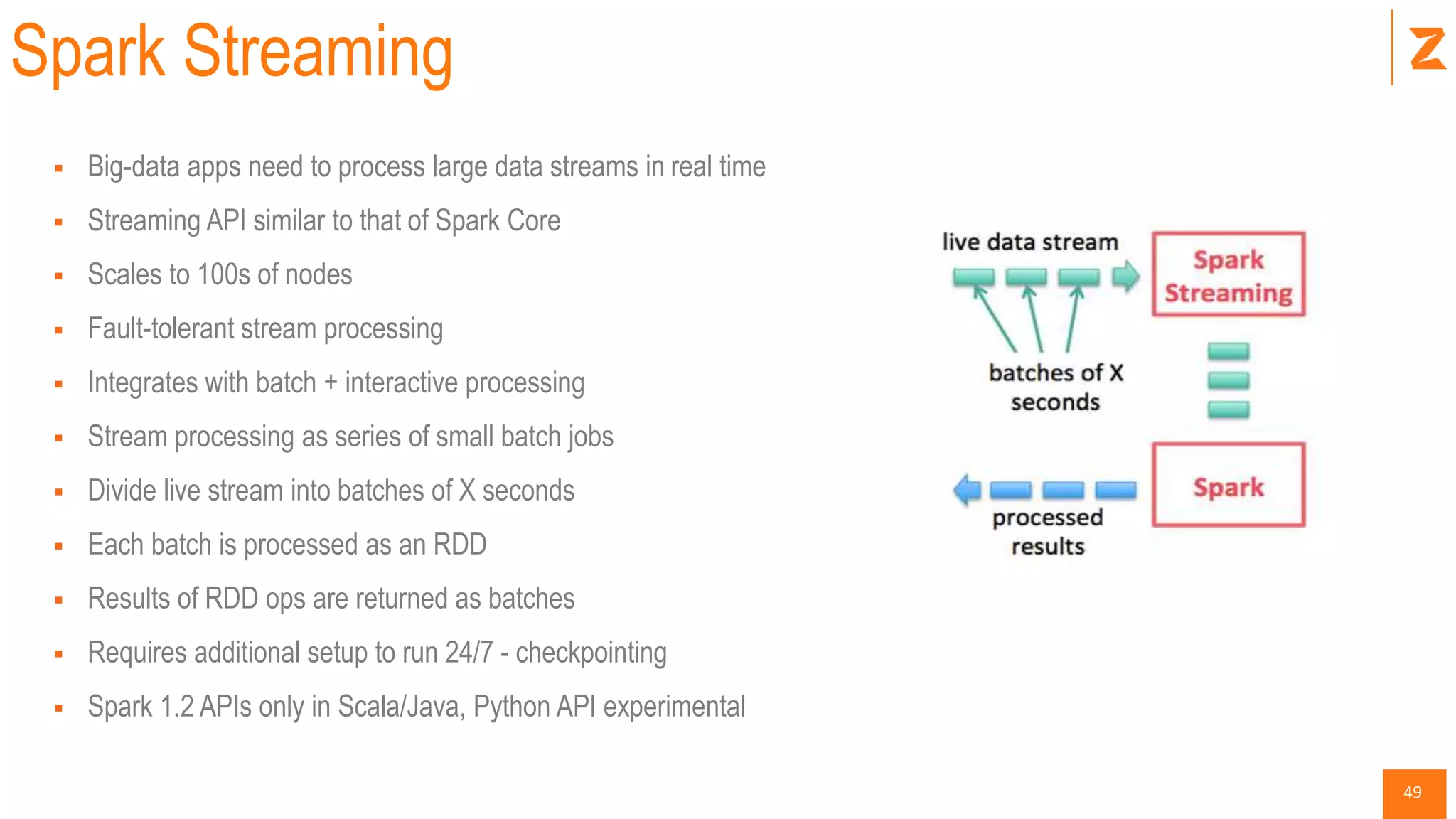 49
Spark Streaming
 Big-data apps need to process large data streams in real time
 Streaming API similar to that of Spark Core
 Scales to 100s of nodes
 Fault-tolerant stream processing
 Integrates with batch + interactive processing
 Stream processing as series of small batch jobs
 Divide live stream into batches of X seconds
 Each batch is processed as an RDD
 Results of RDD ops are returned as batches
 Requires additional setup to run 24/7 - checkpointing
 Spark 1.2 APIs only in Scala/Java, Python API experimental
 