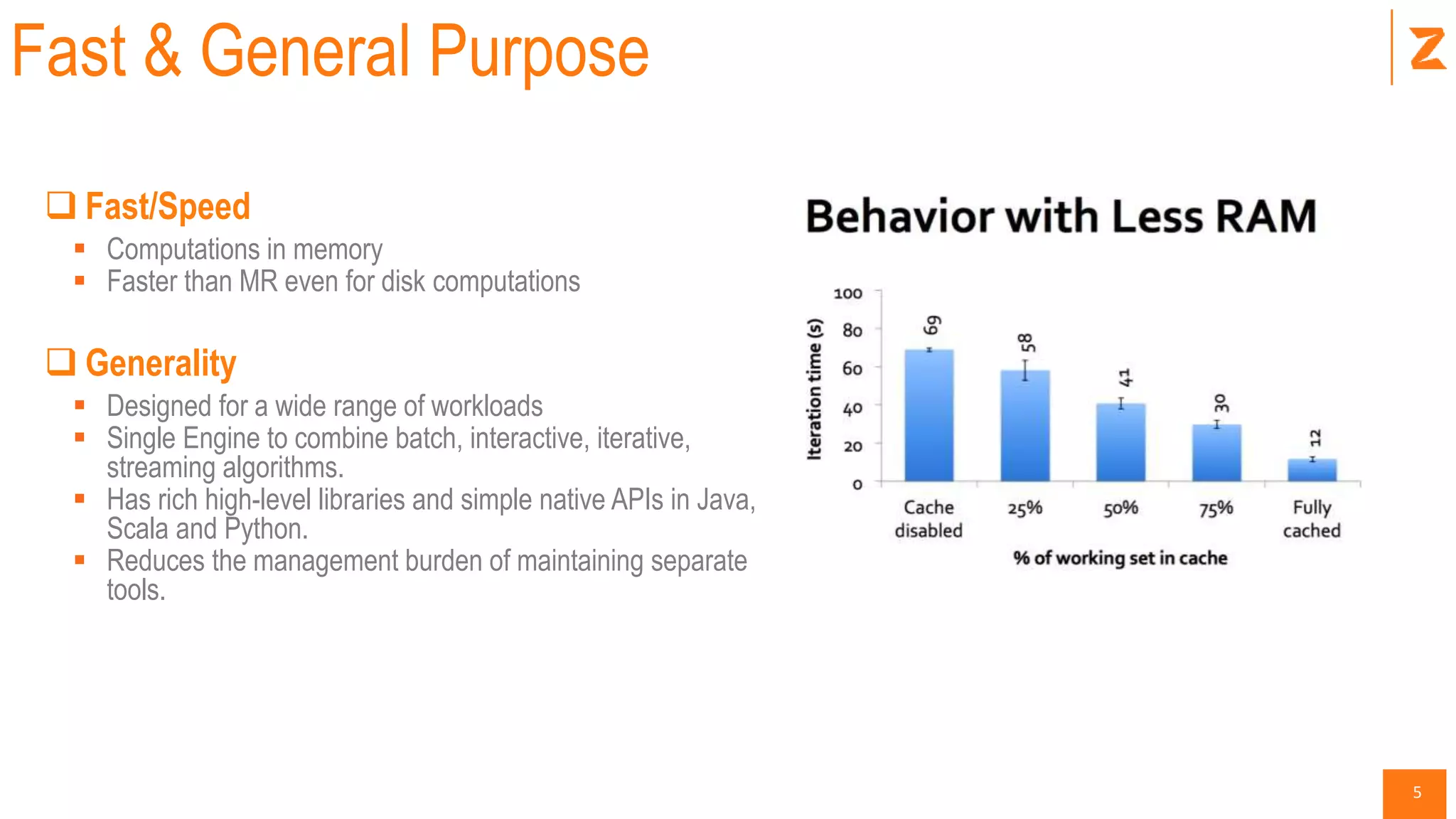 5
Fast & General Purpose
 Fast/Speed
 Computations in memory
 Faster than MR even for disk computations
 Generality
 Designed for a wide range of workloads
 Single Engine to combine batch, interactive, iterative,
streaming algorithms.
 Has rich high-level libraries and simple native APIs in Java,
Scala and Python.
 Reduces the management burden of maintaining separate
tools.
 