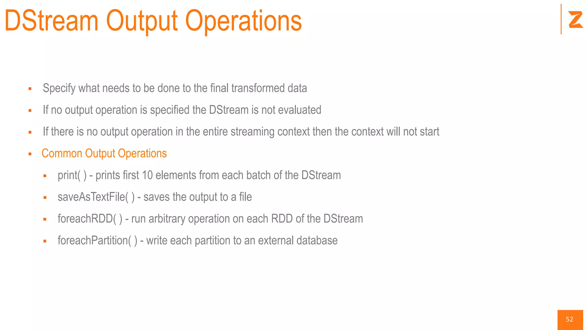 52
DStream Output Operations
 Specify what needs to be done to the final transformed data
 If no output operation is specified the DStream is not evaluated
 If there is no output operation in the entire streaming context then the context will not start
 Common Output Operations
 print( ) - prints first 10 elements from each batch of the DStream
 saveAsTextFile( ) - saves the output to a file
 foreachRDD( ) - run arbitrary operation on each RDD of the DStream
 foreachPartition( ) - write each partition to an external database
 