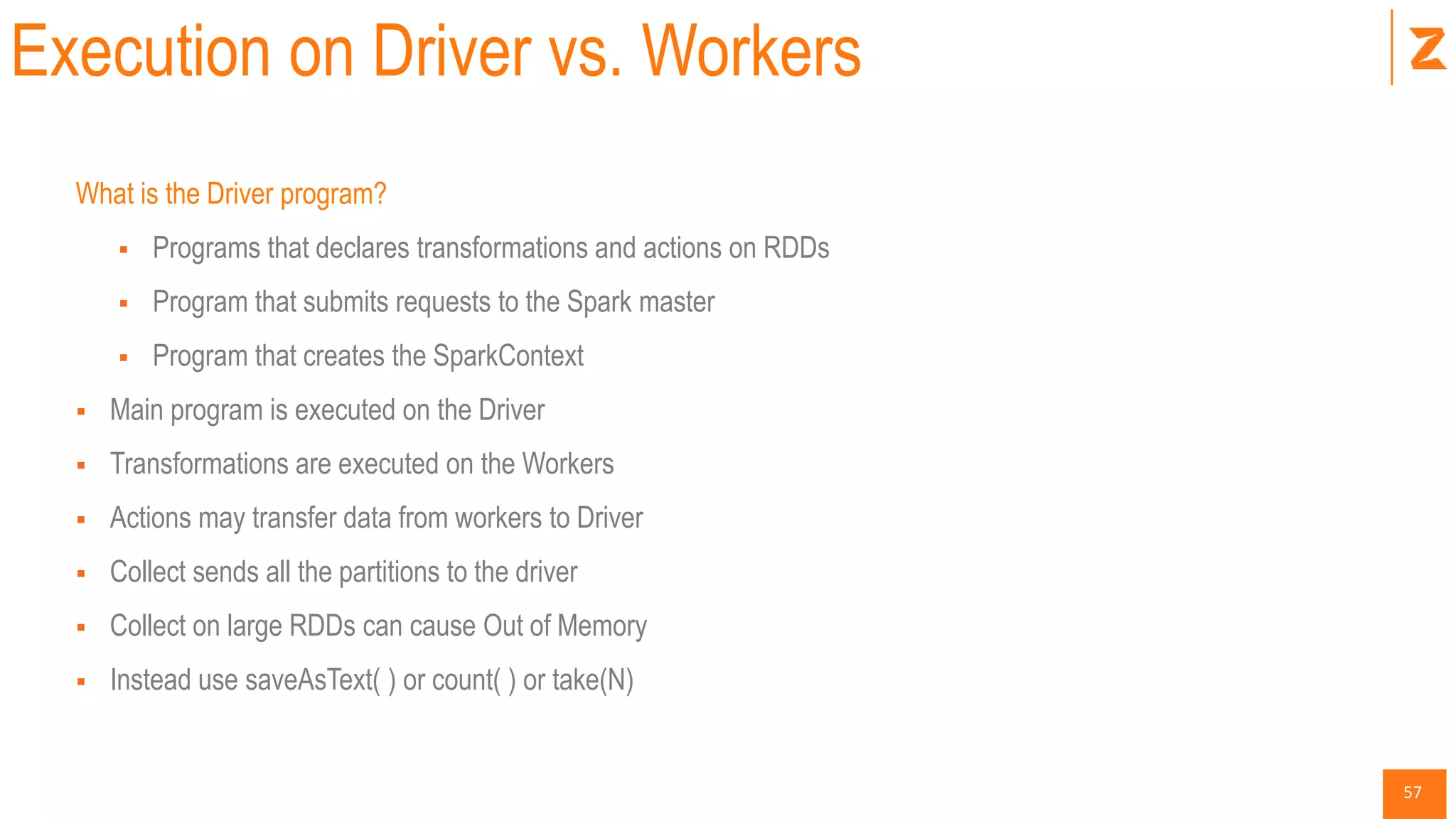 57
Execution on Driver vs. Workers
What is the Driver program?
 Programs that declares transformations and actions on RDDs
 Program that submits requests to the Spark master
 Program that creates the SparkContext
 Main program is executed on the Driver
 Transformations are executed on the Workers
 Actions may transfer data from workers to Driver
 Collect sends all the partitions to the driver
 Collect on large RDDs can cause Out of Memory
 Instead use saveAsText( ) or count( ) or take(N)
 