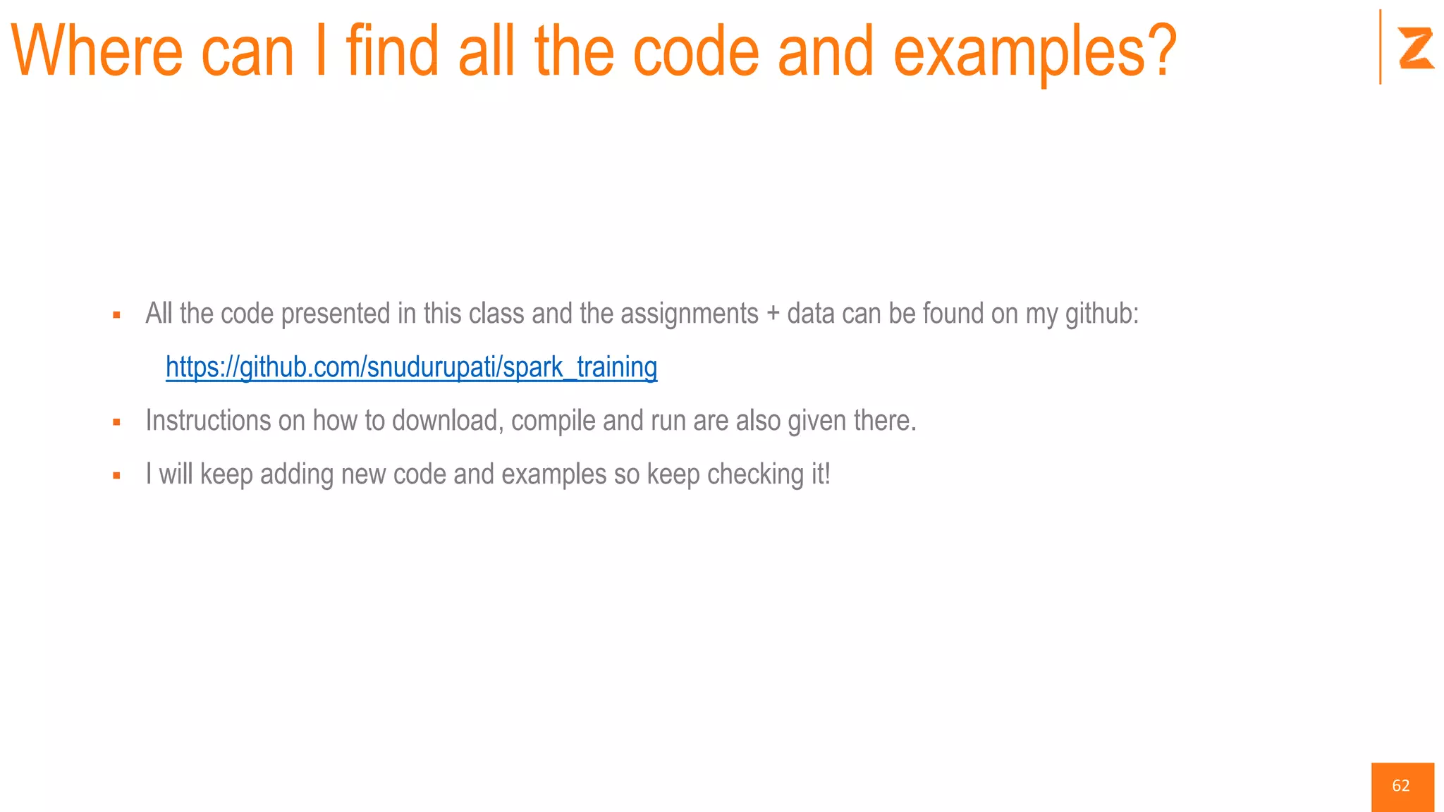 62
Where can I find all the code and examples?
 All the code presented in this class and the assignments + data can be found on my github:
https://github.com/snudurupati/spark_training
 Instructions on how to download, compile and run are also given there.
 I will keep adding new code and examples so keep checking it!
 