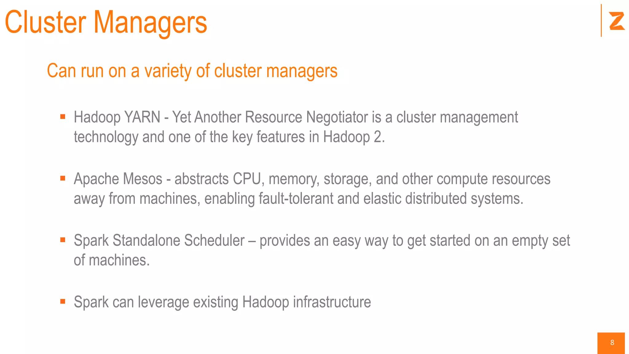 8
Cluster Managers
Can run on a variety of cluster managers
 Hadoop YARN - Yet Another Resource Negotiator is a cluster management
technology and one of the key features in Hadoop 2.
 Apache Mesos - abstracts CPU, memory, storage, and other compute resources
away from machines, enabling fault-tolerant and elastic distributed systems.
 Spark Standalone Scheduler – provides an easy way to get started on an empty set
of machines.
 Spark can leverage existing Hadoop infrastructure
 