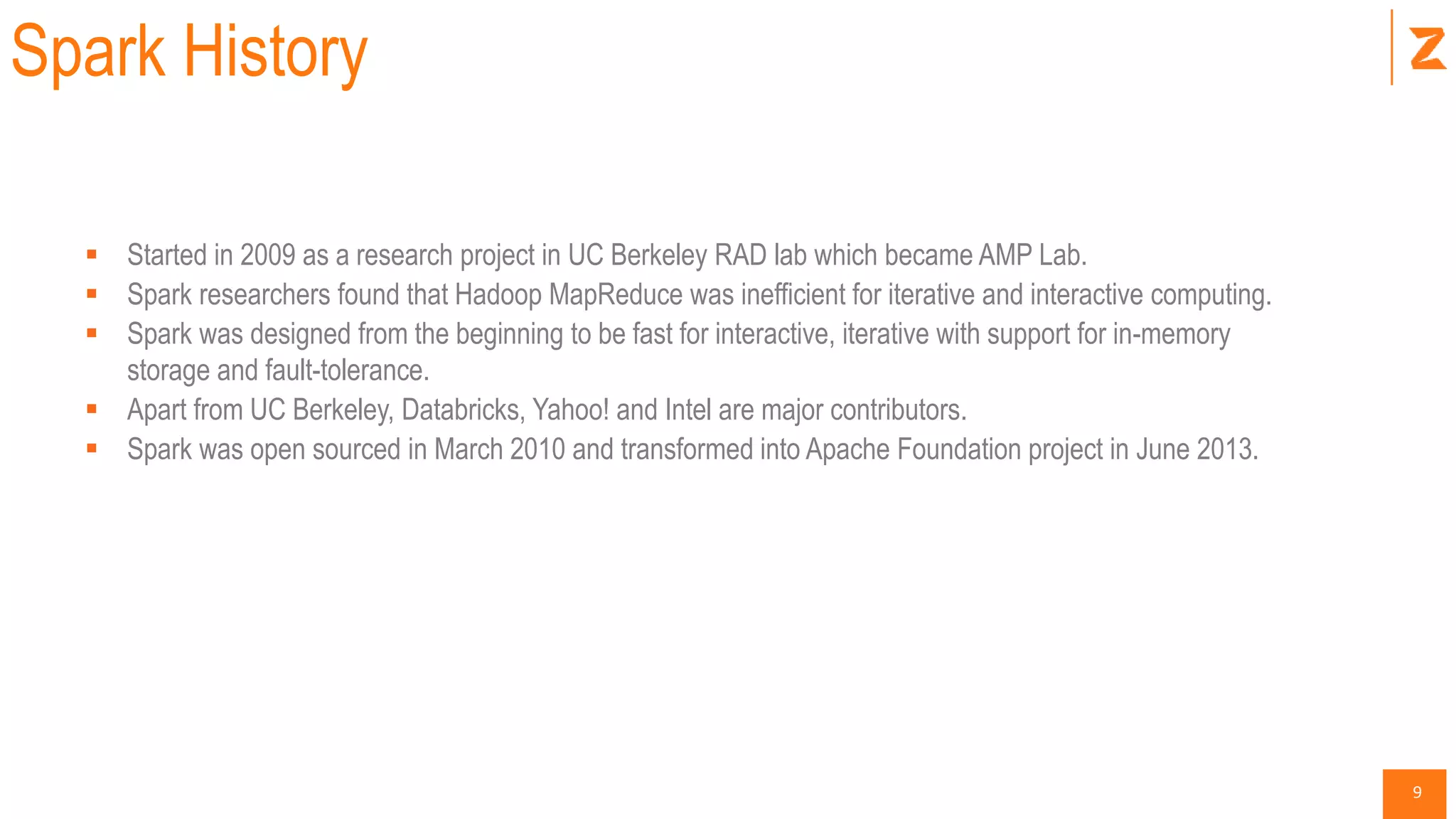 9
Spark History
 Started in 2009 as a research project in UC Berkeley RAD lab which became AMP Lab.
 Spark researchers found that Hadoop MapReduce was inefficient for iterative and interactive computing.
 Spark was designed from the beginning to be fast for interactive, iterative with support for in-memory
storage and fault-tolerance.
 Apart from UC Berkeley, Databricks, Yahoo! and Intel are major contributors.
 Spark was open sourced in March 2010 and transformed into Apache Foundation project in June 2013.
 