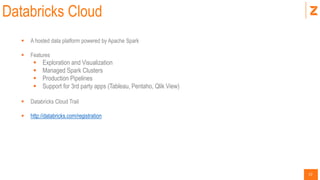 12
Databricks Cloud
 A hosted data platform powered by Apache Spark
 Features
 Exploration and Visualization
 Managed Spark Clusters
 Production Pipelines
 Support for 3rd party apps (Tableau, Pentaho, Qlik View)
 Databricks Cloud Trail
 http://databricks.com/registration
 