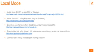 13
Local Mode
 Install Java JDK 6/7 on MacOSX or Windows
http://www.oracle.com/technetwork/java/javase/downloads/jdk7-downloads-1880260.html
 Install Python 2.7 using Anaconda (only on Windows)
https://store.continuum.io/cshop/anaconda/
 Download Apache Spark from Databricks, unzip the downloaded file
http://training.databricks.com/workshop/usb.zip
 The provided link is for Spark 1.5.1, however the latest binary can also be obtained from
http://spark.apache.org/downloads.html
 Connect to the newly created spark-training directory
 