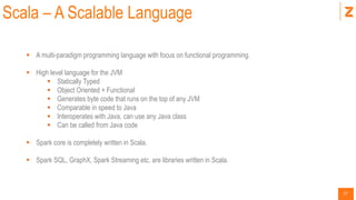17
Scala – A Scalable Language
 A multi-paradigm programming language with focus on functional programming.
 High level language for the JVM
 Statically Typed
 Object Oriented + Functional
 Generates byte code that runs on the top of any JVM
 Comparable in speed to Java
 Interoperates with Java, can use any Java class
 Can be called from Java code
 Spark core is completely written in Scala.
 Spark SQL, GraphX, Spark Streaming etc. are libraries written in Scala.
 