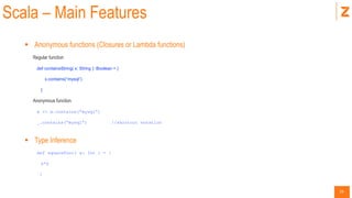 19
Scala – Main Features
 Anonymous functions (Closures or Lambda functions)
Regular function
def containsString( x: String ): Boolean = {
x.contains(“mysql”)
}
Anonymous function
x => x.contains(“mysql”)
_.contains(“mysql”) //shortcut notation
 Type Inference
def squareFunc( x: Int ) = {
x*x
}
 
