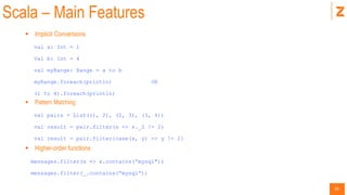 20
Scala – Main Features
 Implicit Conversions
val a: Int = 1
Val b: Int = 4
val myRange: Range = a to b
myRange.foreach(println) OR
(1 to 4).foreach(println)
 Pattern Matching
val pairs = List((1, 2), (2, 3), (3, 4))
val result = pair.filter(s => s._2 != 2)
val result = pair.filter{case(x, y) => y != 2}
 Higher-order functions
messages.filter(x => x.contains(“mysql"))
messages.filter(_.contains(“mysql”))
 