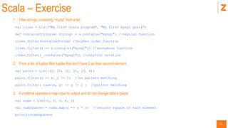 21
Scala – Exercise
1. Filter strings containing “mysql” from a list.
val lines = List("My first Scala program", "My first mysql query")
def containsString(x: String) = x.contains("mysql") //regular function
lines.filter(containsString) //higher order function
lines.filter(s => s.contains("mysql")) //anonymous function
lines.filter(_.contains(“mysql")) //shortcut notation
2. From a list of tuples filter tuples that don't have 2 as their second element.
val pairs = List((1, 2), (2, 3), (3, 4))
pairs.filter(s => s._2 != 2) //no pattern matching
pairs.filter{ case(x, y) => y != 2 } //pattern matching
3. Functional operations map input to output and do not change data in place.
val nums = List(1, 2, 3, 4, 5)
val numSquares = nums.map(s => s * s) //returns square of each element
println(numSquares)
 