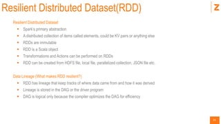 24
Resilient Distributed Dataset(RDD)
Resilient Distributed Dataset
 Spark’s primary abstraction
 A distributed collection of items called elements, could be KV pairs or anything else
 RDDs are immutable
 RDD is a Scala object
 Transformations and Actions can be performed on RDDs
 RDD can be created from HDFS file, local file, parallelized collection, JSON file etc.
Data Lineage (What makes RDD resilient?)
 RDD has lineage that keep tracks of where data came from and how it was derived
 Lineage is stored in the DAG or the driver program
 DAG is logical only because the compiler optimizes the DAG for efficiency
 
