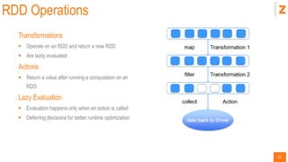 26
RDD Operations
Transformations
 Operate on an RDD and return a new RDD
 Are lazily evaluated
Actions
 Return a value after running a computation on an
RDD
Lazy Evaluation
 Evaluation happens only when an action is called
 Deferring decisions for better runtime optimization
 