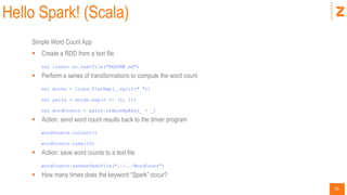 28
Hello Spark! (Scala)
Simple Word Count App
 Create a RDD from a text file
val lines= sc.textFile("README.md")
 Perform a series of transformations to compute the word count
val words = lines.flatMap(_.split(" "))
val pairs = words.map(s => (s, 1))
val wordCounts = pairs.reduceByKey(_ + _)
 Action: send word count results back to the driver program
wordCounts.collect()
wordCounts.take(10)
 Action: save word counts to a text file
wordCounts.saveAsTextFile("../../WordCount")
 How many times does the keyword “Spark” occur?
 