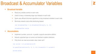 31
Broadcast & Accumulator Variables
 Broadcast Variable
 Read-only variable cached on each node
 Useful to keep a moderately large input dataset on each node
 Spark uses efficient bit-torrent algorithms to ship broadcast variables to each node
 Minimizes network costs while distributing dataset
val broadcastVar = sc.broadcast(Array(1, 2, 3))
broadcastVar.value
 Accumulators
 Implement counters, sums etc. in parallel, supports associative addition
 Natively supported type re numeric and standard mutable collections
 Only driver can read accumulator value, tasks can't
val accum = sc.accumulator(0)
sc.parallelize(List(1, 2, 3, 4)).foreach(x => accum++)
accum.value
 