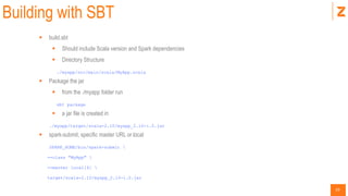 33
Building with SBT
 build.sbt
 Should include Scala version and Spark dependencies
 Directory Structure
./myapp/src/main/scala/MyApp.scala
 Package the jar
 from the ./myapp folder run
sbt package
 a jar file is created in
./myapp/target/scala-2.10/myapp_2.10-1.0.jar
 spark-submit, specific master URL or local
SPARK_HOME/bin/spark-submit 
--class "MyApp" 
--master local[4] 
target/scala-2.10/myapp_2.10-1.0.jar
 