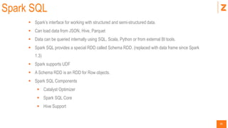 36
Spark SQL
 Spark’s interface for working with structured and semi-structured data.
 Can load data from JSON, Hive, Parquet
 Data can be queried internally using SQL, Scala, Python or from external BI tools.
 Spark SQL provides a special RDD called Schema RDD. (replaced with data frame since Spark
1.3)
 Spark supports UDF
 A Schema RDD is an RDD for Row objects.
 Spark SQL Components
 Catalyst Optimizer
 Spark SQL Core
 Hive Support
 