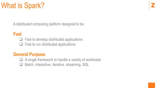 4
What is Spark?
A distributed computing platform designed to be
Fast
 Fast to develop distributed applications
 Fast to run distributed applications
General Purpose
 A single framework to handle a variety of workloads
 Batch, interactive, iterative, streaming, SQL
 