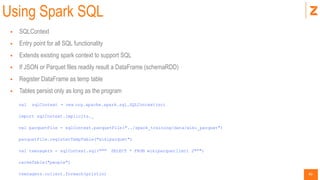 40
Using Spark SQL
 SQLContext
 Entry point for all SQL functionality
 Extends existing spark context to support SQL
 If JSON or Parquet files readily result a DataFrame (schemaRDD)
 Register DataFrame as temp table
 Tables persist only as long as the program
val sqlContext = new org.apache.spark.sql.SQLContext(sc)
import sqlContext.implicits._
val parquetFile = sqlContext.parquetFile("../spark_training/data/wiki_parquet")
parquetFile.registerTempTable("wikiparquet")
val teenagers = sqlContext.sql(""" SELECT * FROM wikiparquetlimit 2""")
cacheTable("people")
teenagers.collect.foreach(println)
 