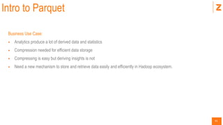 41
Intro to Parquet
Business Use Case:
 Analytics produce a lot of derived data and statistics
 Compression needed for efficient data storage
 Compressing is easy but deriving insights is not
 Need a new mechanism to store and retrieve data easily and efficiently in Hadoop ecosystem.
 