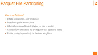44
Parquet File Partitioning
When to use Partitioning?
 Data too large and takes long time to read
 Data always queried with conditions
 Columns have reasonable cardinality (not just male vs female)
 Choose column combinations that are frequently used together for filtering
 Partition pruning helps read only the directories being filtered
 