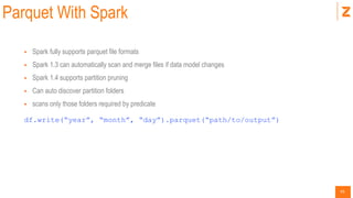 45
Parquet With Spark
 Spark fully supports parquet file formats
 Spark 1.3 can automatically scan and merge files if data model changes
 Spark 1.4 supports partition pruning
 Can auto discover partition folders
 scans only those folders required by predicate
df.write(“year”, “month”, “day”).parquet(“path/to/output”)
 
