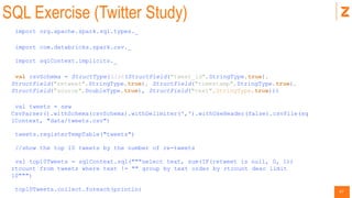 47
SQL Exercise (Twitter Study)
import org.apache.spark.sql.types._
import com.databricks.spark.csv._
import sqlContext.implicits._
val csvSchema = StructType(List(StructField("tweet_id",StringType,true),
StructField("retweet",StringType,true), StructField("timestamp",StringType,true),
StructField("source",DoubleType,true), StructField("text",StringType,true)))
val tweets = new
CsvParser().withSchema(csvSchema).withDelimiter(',').withUseHeader(false).csvFile(sq
lContext, "data/tweets.csv")
tweets.registerTempTable("tweets")
//show the top 10 tweets by the number of re-tweets
val top10Tweets = sqlContext.sql("""select text, sum(IF(retweet is null, 0, 1))
rtcount from tweets where text != "" group by text order by rtcount desc limit
10""")
top10Tweets.collect.foreach(println)
 