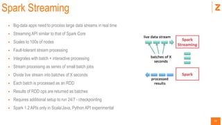 49
Spark Streaming
 Big-data apps need to process large data streams in real time
 Streaming API similar to that of Spark Core
 Scales to 100s of nodes
 Fault-tolerant stream processing
 Integrates with batch + interactive processing
 Stream processing as series of small batch jobs
 Divide live stream into batches of X seconds
 Each batch is processed as an RDD
 Results of RDD ops are returned as batches
 Requires additional setup to run 24/7 - checkpointing
 Spark 1.2 APIs only in Scala/Java, Python API experimental
 