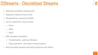 50
DStreams - Discretized Streams
 Abstraction provided by Streaming API
 Sequence of data arriving over time
 Represented as a sequence of RDDs
 Can be created from various sources
 Flume
 Kafka
 HDFS
 Offer two types of operations
 Transformations - yield new DStreams
 Output operations - write data to external systems
 New time related operations like sliding window are also offered
 