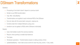 51
DStream Transformations
Stateless
 Processing of one batch doesn’t depend on previous batch
 Similar to any RDD transformation
 map, filter, reduceByKey
 Transformations are applied to each individual RDD of the DStream
 Can join data with the same batch using join, cogroup etc.
 Combine data from multiple DStreams using union
 transform can be applied to RDDs within DStreams individually
Stateful
 Uses intermediate results from previous batches
 Require check pointing to enable fault tolerance
 Two types
 Windowed operations - Transformations based on sliding window of time
 updateStateByKey - track state across events for each key (key, event) -> (key, state)
 