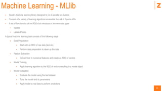 53
Machine Learning - MLlib
 Spark’s machine learning library designed to run in parallel on clusters
 Consists of a variety of learning algorithms accessible from all of Spark’s APIs
 A set of functions to call on RDDs but introduces a few new data types
 Vectors
 LabeledPoints
A typical machine learning task consists of the following steps
 Data Preparation
 Start with an RDD of raw data (text etc.)
 Perform data preparation to clean up the data
 Feature Extraction
 Convert text to numerical features and create an RDD of vectors
 Model Training
 Apply learning algorithm to the RDD of vectors resulting in a model object
 Model Evaluation
 Evaluate the model using the test dataset
 Tune the model and its parameters
 Apply model to real data to perform predictions
 