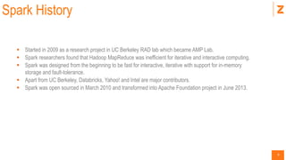 9
Spark History
 Started in 2009 as a research project in UC Berkeley RAD lab which became AMP Lab.
 Spark researchers found that Hadoop MapReduce was inefficient for iterative and interactive computing.
 Spark was designed from the beginning to be fast for interactive, iterative with support for in-memory
storage and fault-tolerance.
 Apart from UC Berkeley, Databricks, Yahoo! and Intel are major contributors.
 Spark was open sourced in March 2010 and transformed into Apache Foundation project in June 2013.
 