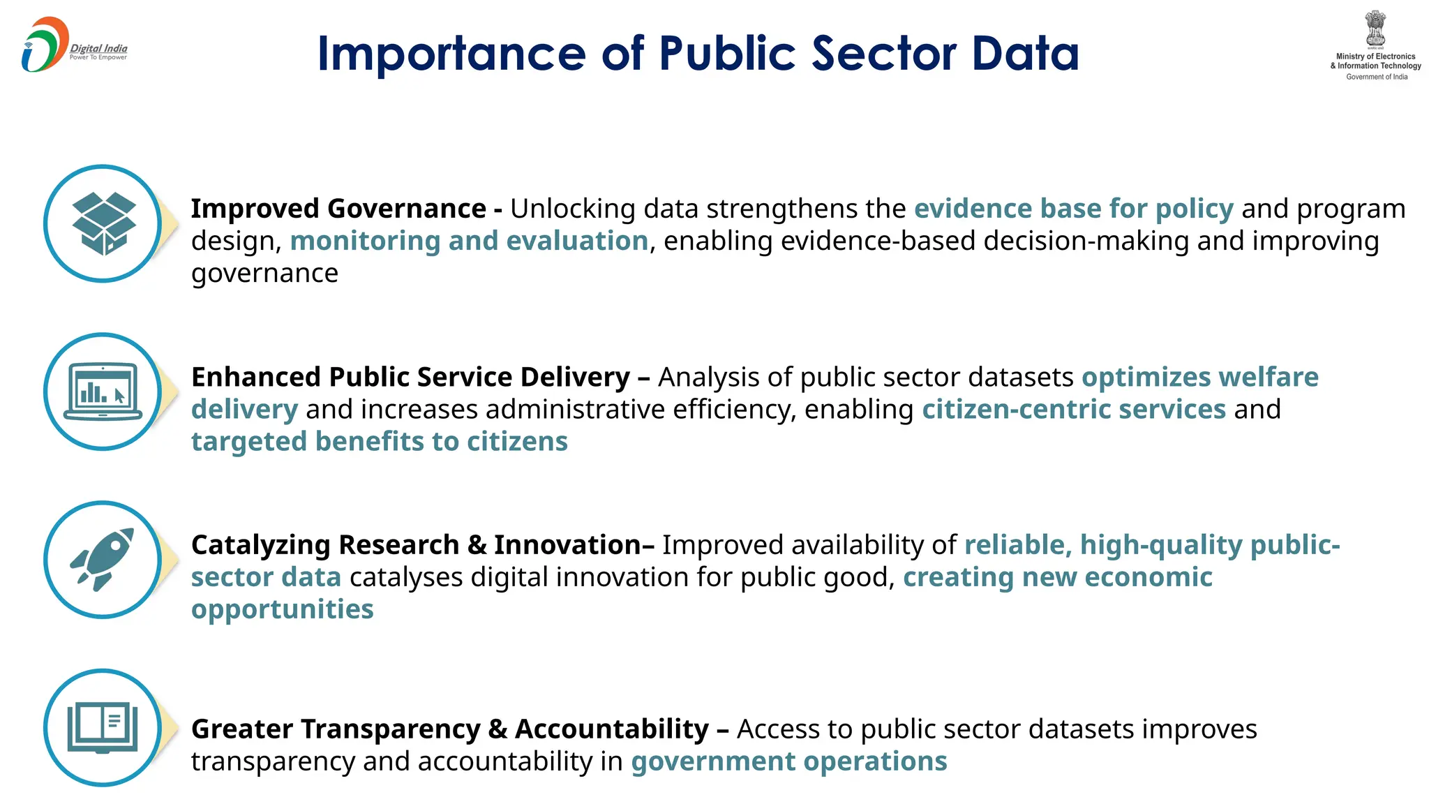 Importance of Public Sector Data
Improved Governance - Unlocking data strengthens the evidence base for policy and program
design, monitoring and evaluation, enabling evidence-based decision-making and improving
governance
Enhanced Public Service Delivery – Analysis of public sector datasets optimizes welfare
delivery and increases administrative efficiency, enabling citizen-centric services and
targeted benefits to citizens
Catalyzing Research & Innovation– Improved availability of reliable, high-quality public-
sector data catalyses digital innovation for public good, creating new economic
opportunities
Greater Transparency & Accountability – Access to public sector datasets improves
transparency and accountability in government operations
 