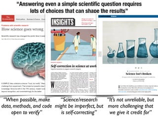 “Answering even a simple scientiﬁc question requires
lots of choices that can shape the results”
“When possible, make
data, methods, and code
open to verify”
“Science/research
might be imperfect, but
is self-correcting”
“It’s not unreliable, but
more challenging that
we give it credit for”
 