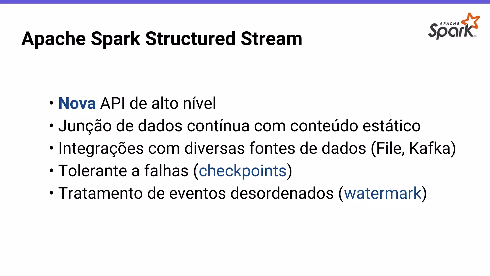 Apache Spark Structured Stream
• Nova API de alto nível
• Junção de dados contínua com conteúdo estático
• Integrações com diversas fontes de dados (File, Kafka)
• Tolerante a falhas (checkpoints)
• Tratamento de eventos desordenados (watermark)
 