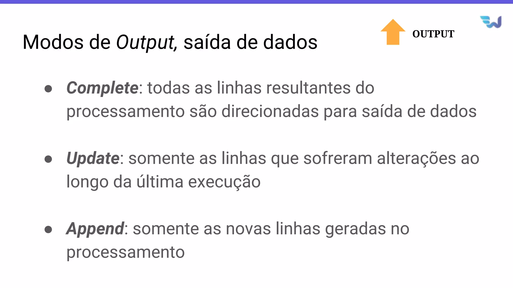 Modos de Output, saída de dados
● Complete: todas as linhas resultantes do
processamento são direcionadas para saída de dados
● Update: somente as linhas que sofreram alterações ao
longo da última execução
● Append: somente as novas linhas geradas no
processamento
OUTPUT
 