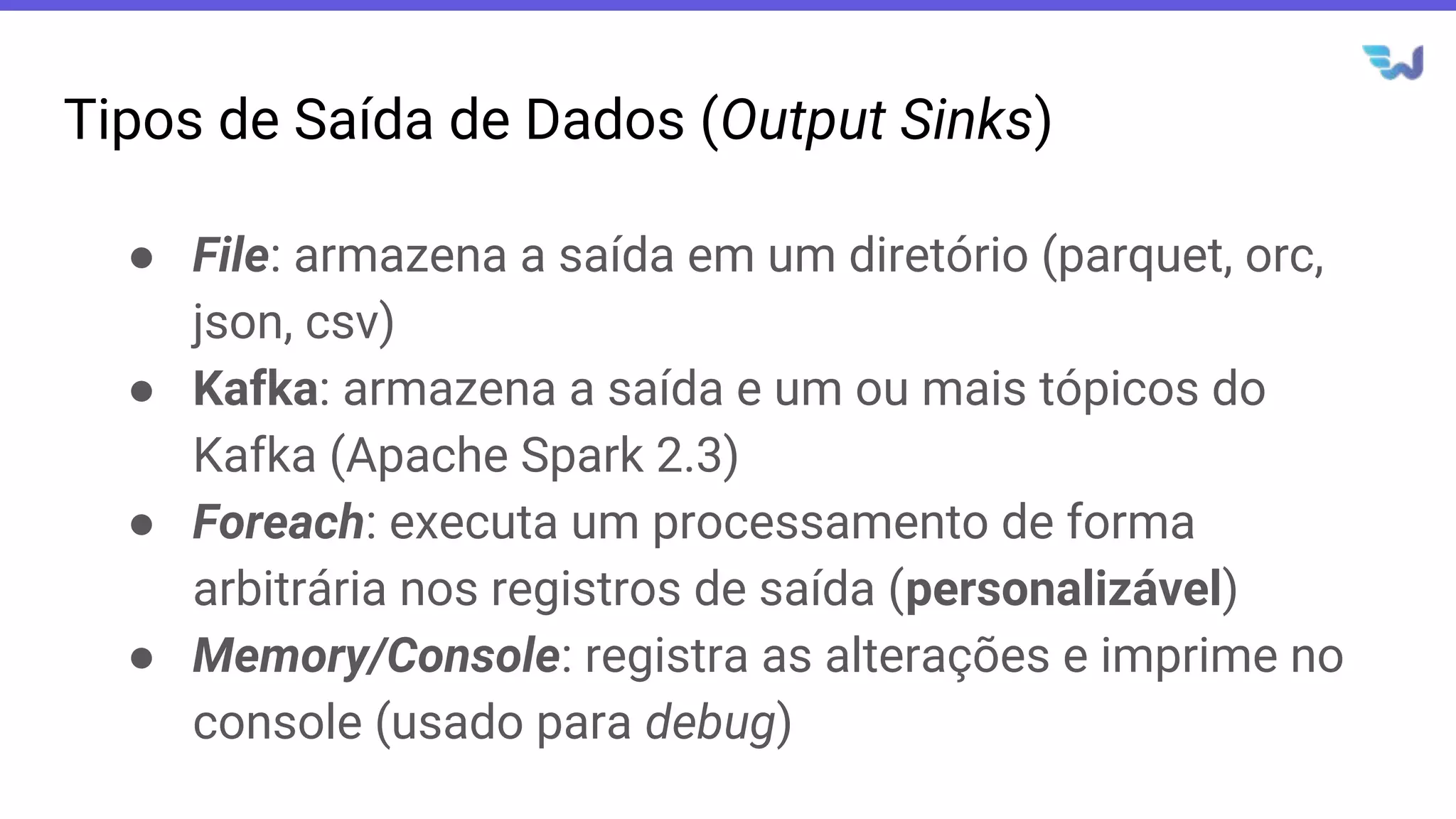 Tipos de Saída de Dados (Output Sinks)
● File: armazena a saída em um diretório (parquet, orc,
json, csv)
● Kafka: armazena a saída e um ou mais tópicos do
Kafka (Apache Spark 2.3)
● Foreach: executa um processamento de forma
arbitrária nos registros de saída (personalizável)
● Memory/Console: registra as alterações e imprime no
console (usado para debug)
 