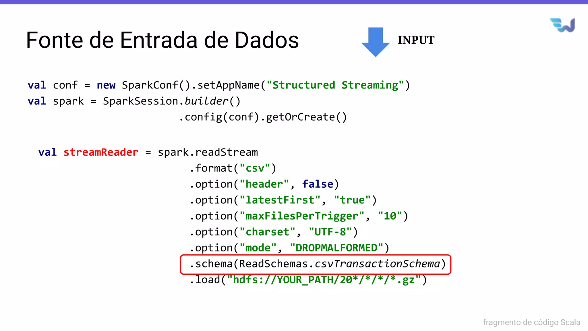 Fonte de Entrada de Dados
val streamReader = spark.readStream
.format("csv")
.option("header", false)
.option("latestFirst", "true")
.option("maxFilesPerTrigger", "10")
.option("charset", "UTF-8")
.option("mode", "DROPMALFORMED")
.schema(ReadSchemas.csvTransactionSchema)
.load("hdfs://YOUR_PATH/20*/*/*/*.gz")
val conf = new SparkConf().setAppName("Structured Streaming")
val spark = SparkSession.builder()
.config(conf).getOrCreate()
fragmento de código Scala
INPUT
 