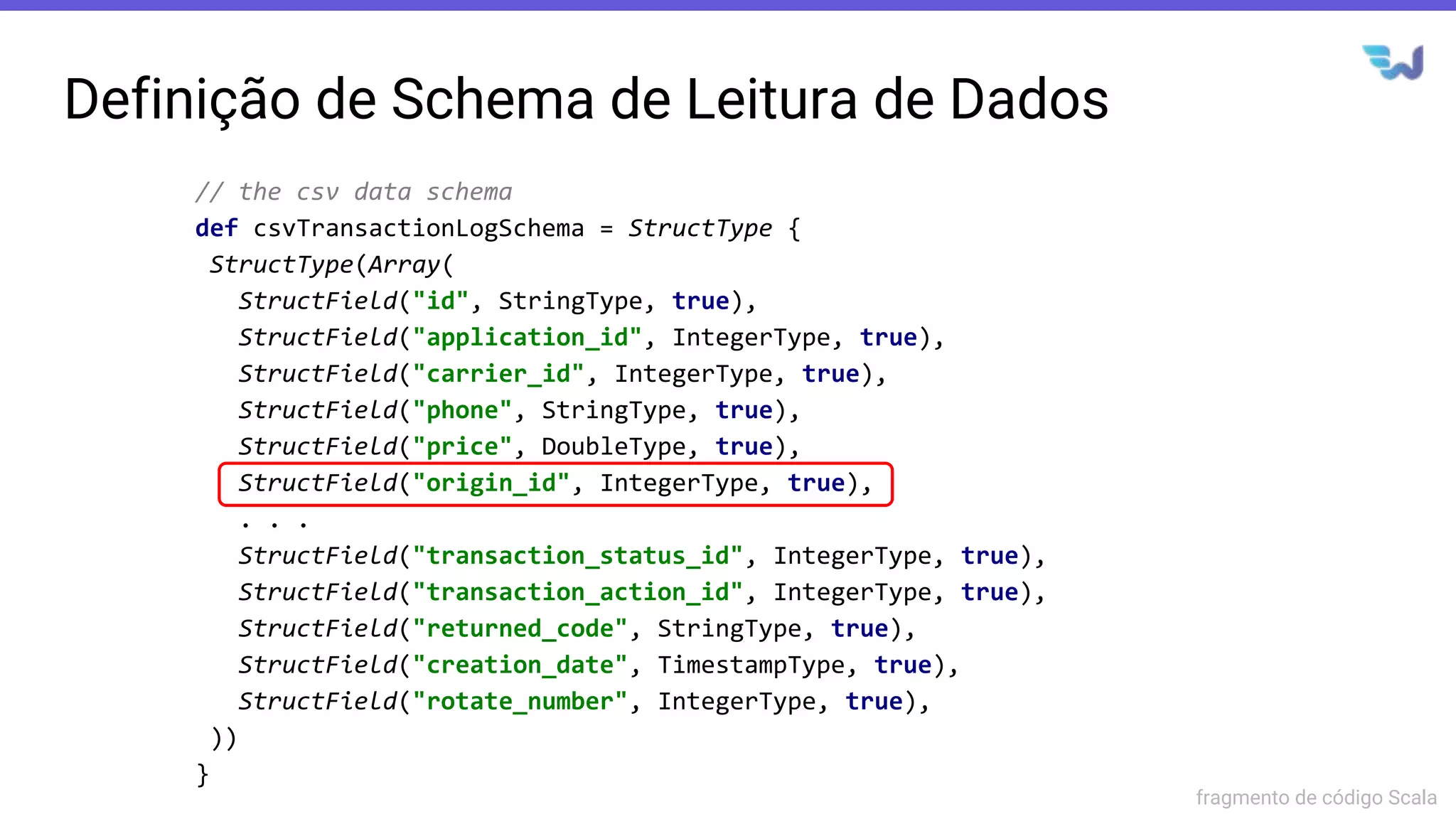 Definição de Schema de Leitura de Dados
// the csv data schema
def csvTransactionLogSchema = StructType {
StructType(Array(
StructField("id", StringType, true),
StructField("application_id", IntegerType, true),
StructField("carrier_id", IntegerType, true),
StructField("phone", StringType, true),
StructField("price", DoubleType, true),
StructField("origin_id", IntegerType, true),
. . .
StructField("transaction_status_id", IntegerType, true),
StructField("transaction_action_id", IntegerType, true),
StructField("returned_code", StringType, true),
StructField("creation_date", TimestampType, true),
StructField("rotate_number", IntegerType, true),
))
}
fragmento de código Scala
 