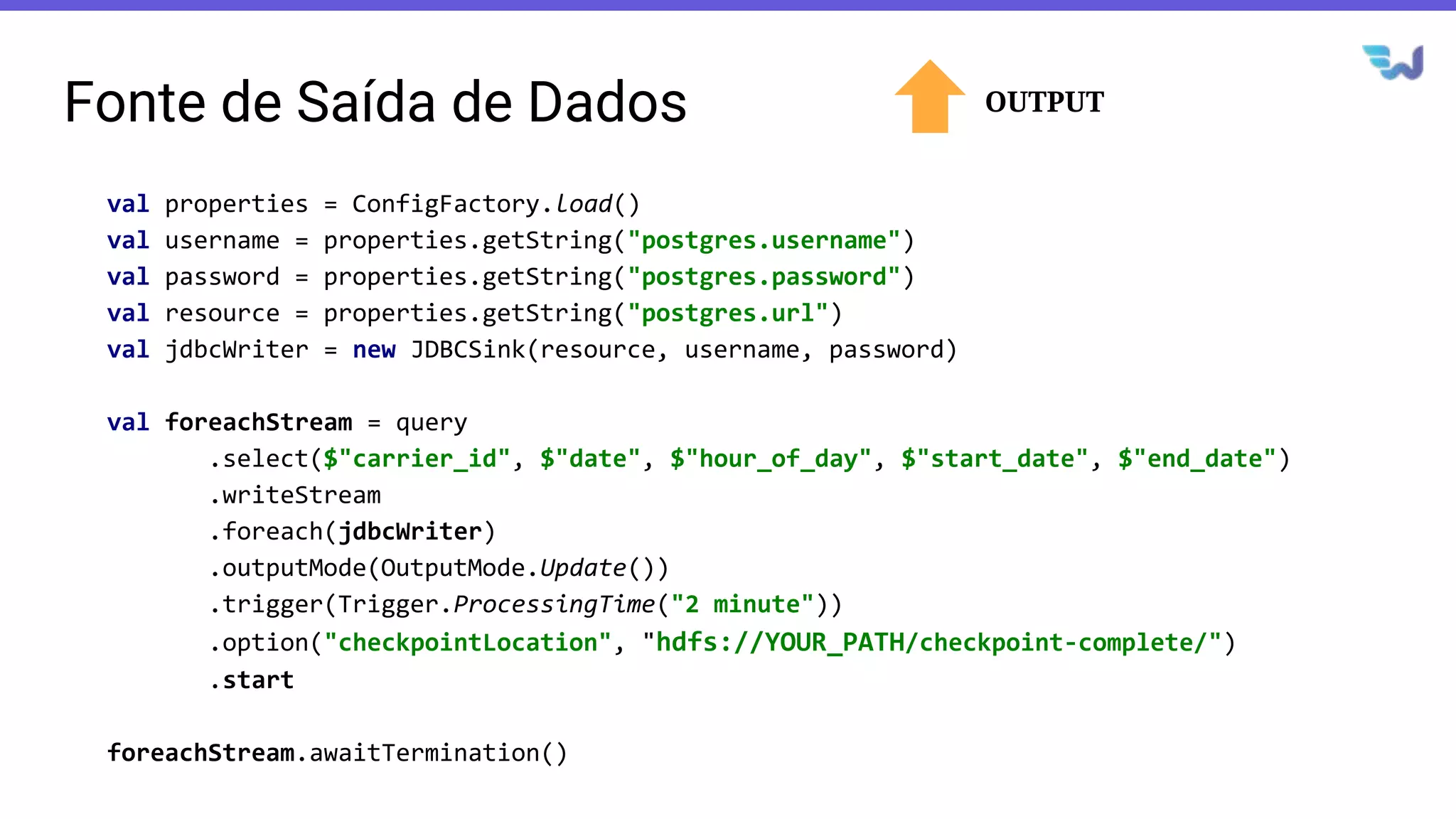 Fonte de Saída de Dados
val properties = ConfigFactory.load()
val username = properties.getString("postgres.username")
val password = properties.getString("postgres.password")
val resource = properties.getString("postgres.url")
val jdbcWriter = new JDBCSink(resource, username, password)
val foreachStream = query
.select($"carrier_id", $"date", $"hour_of_day", $"start_date", $"end_date")
.writeStream
.foreach(jdbcWriter)
.outputMode(OutputMode.Update())
.trigger(Trigger.ProcessingTime("2 minute"))
.option("checkpointLocation", "hdfs://YOUR_PATH/checkpoint-complete/")
.start
foreachStream.awaitTermination()
OUTPUT
 