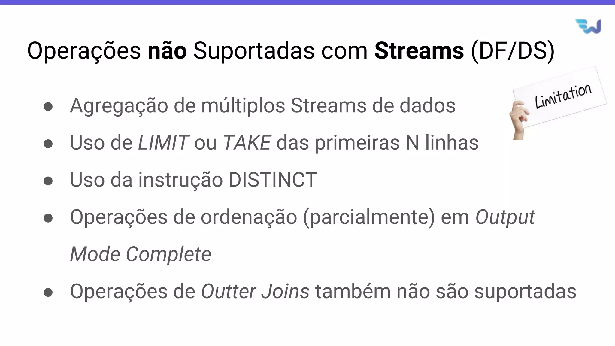 Operações não Suportadas com Streams (DF/DS)
● Agregação de múltiplos Streams de dados
● Uso de LIMIT ou TAKE das primeiras N linhas
● Uso da instrução DISTINCT
● Operações de ordenação (parcialmente) em Output
Mode Complete
● Operações de Outter Joins também não são suportadas
 