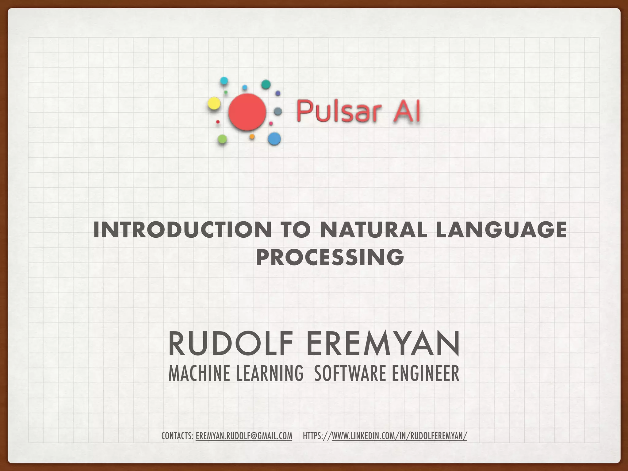 RUDOLF EREMYAN
MACHINE LEARNING SOFTWARE ENGINEER
INTRODUCTION TO NATURAL LANGUAGE
PROCESSING
CONTACTS: EREMYAN.RUDOLF@GMAIL.COM HTTPS://WWW.LINKEDIN.COM/IN/RUDOLFEREMYAN/
 