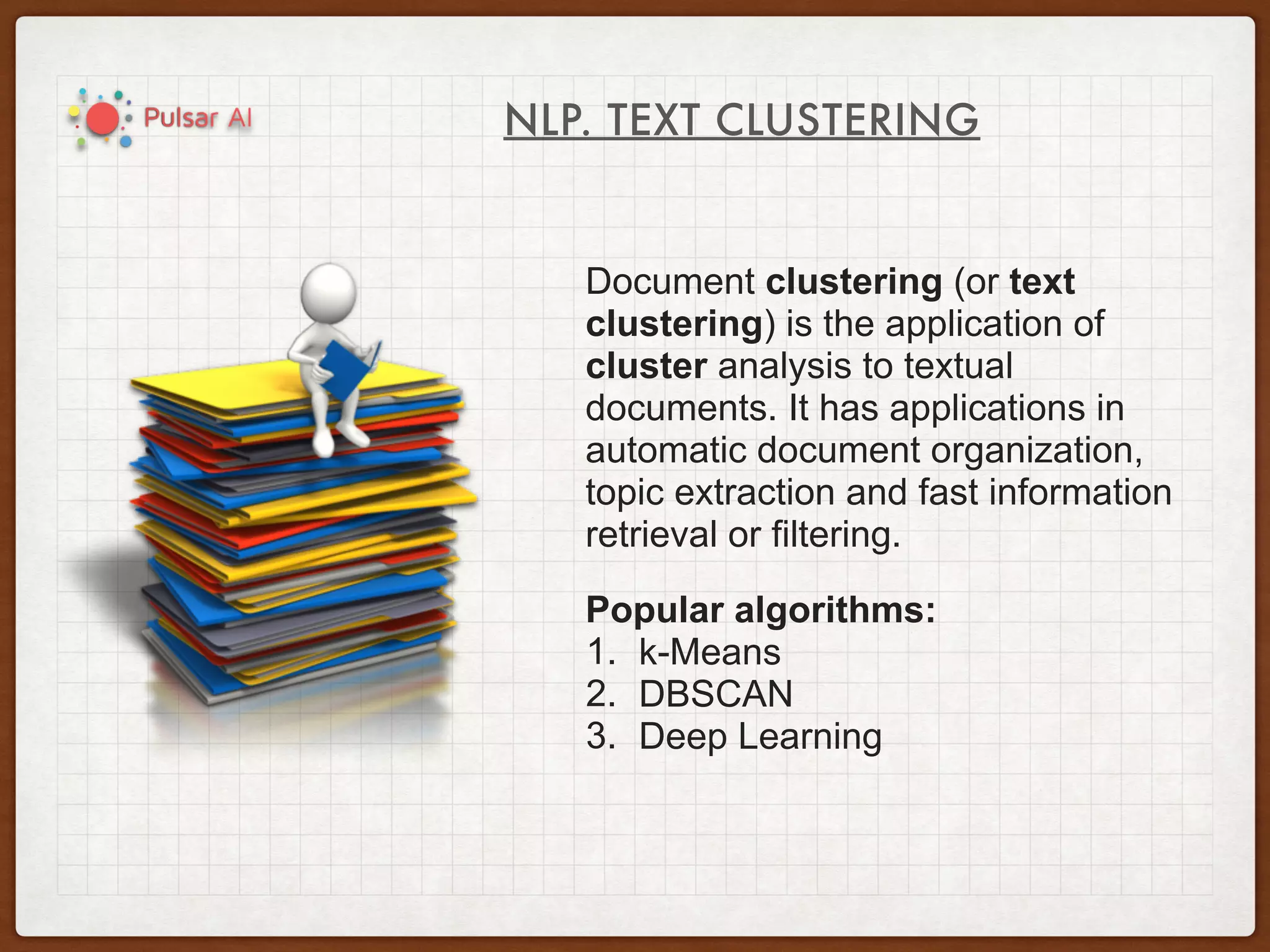 NLP. TEXT CLUSTERING
Document clustering (or text
clustering) is the application of
cluster analysis to textual
documents. It has applications in
automatic document organization,
topic extraction and fast information
retrieval or filtering.
Popular algorithms:
1. k-Means
2. DBSCAN
3. Deep Learning
 