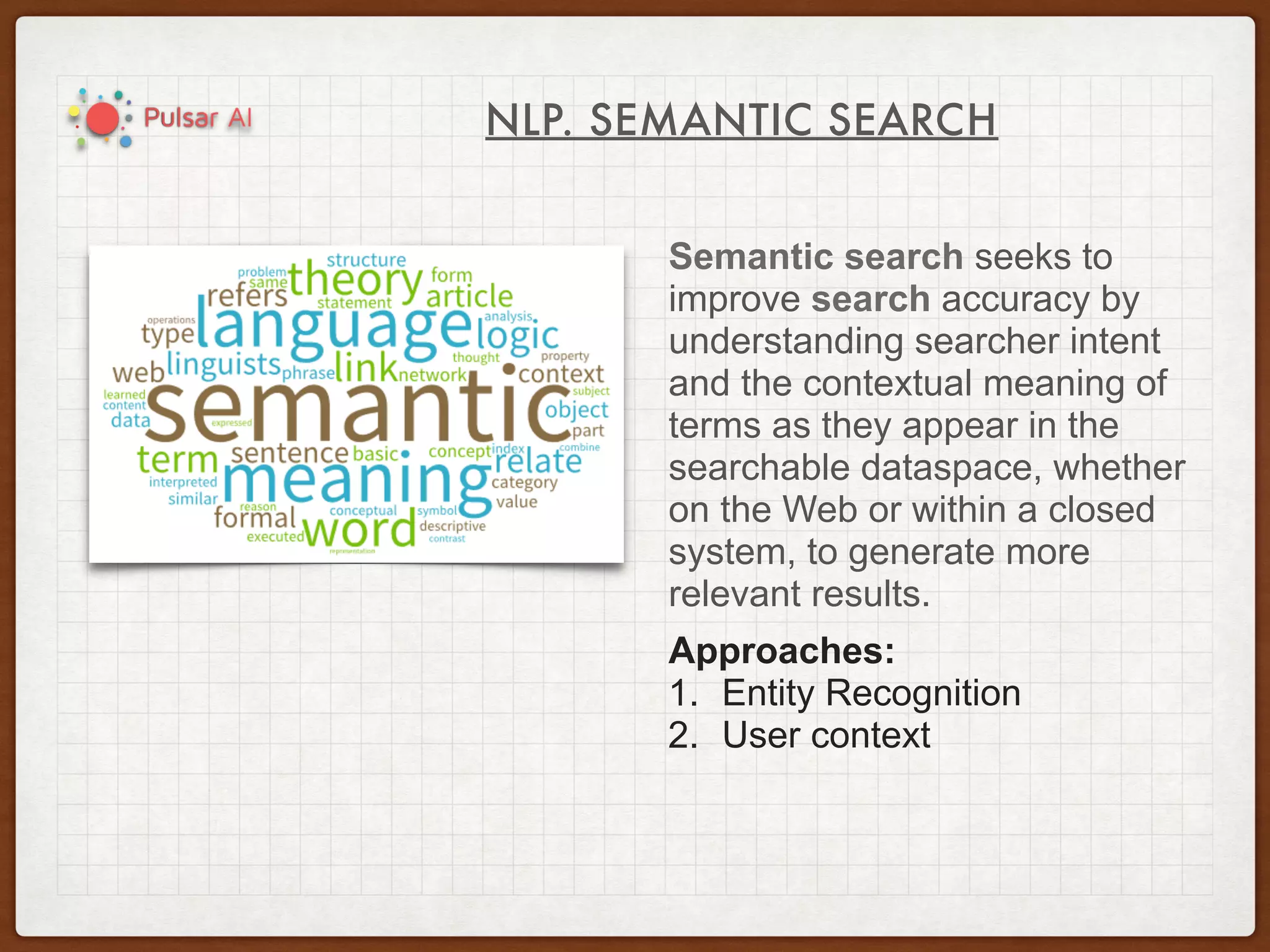 NLP. SEMANTIC SEARCH
Semantic search seeks to
improve search accuracy by
understanding searcher intent
and the contextual meaning of
terms as they appear in the
searchable dataspace, whether
on the Web or within a closed
system, to generate more
relevant results.
Approaches:
1. Entity Recognition
2. User context
 