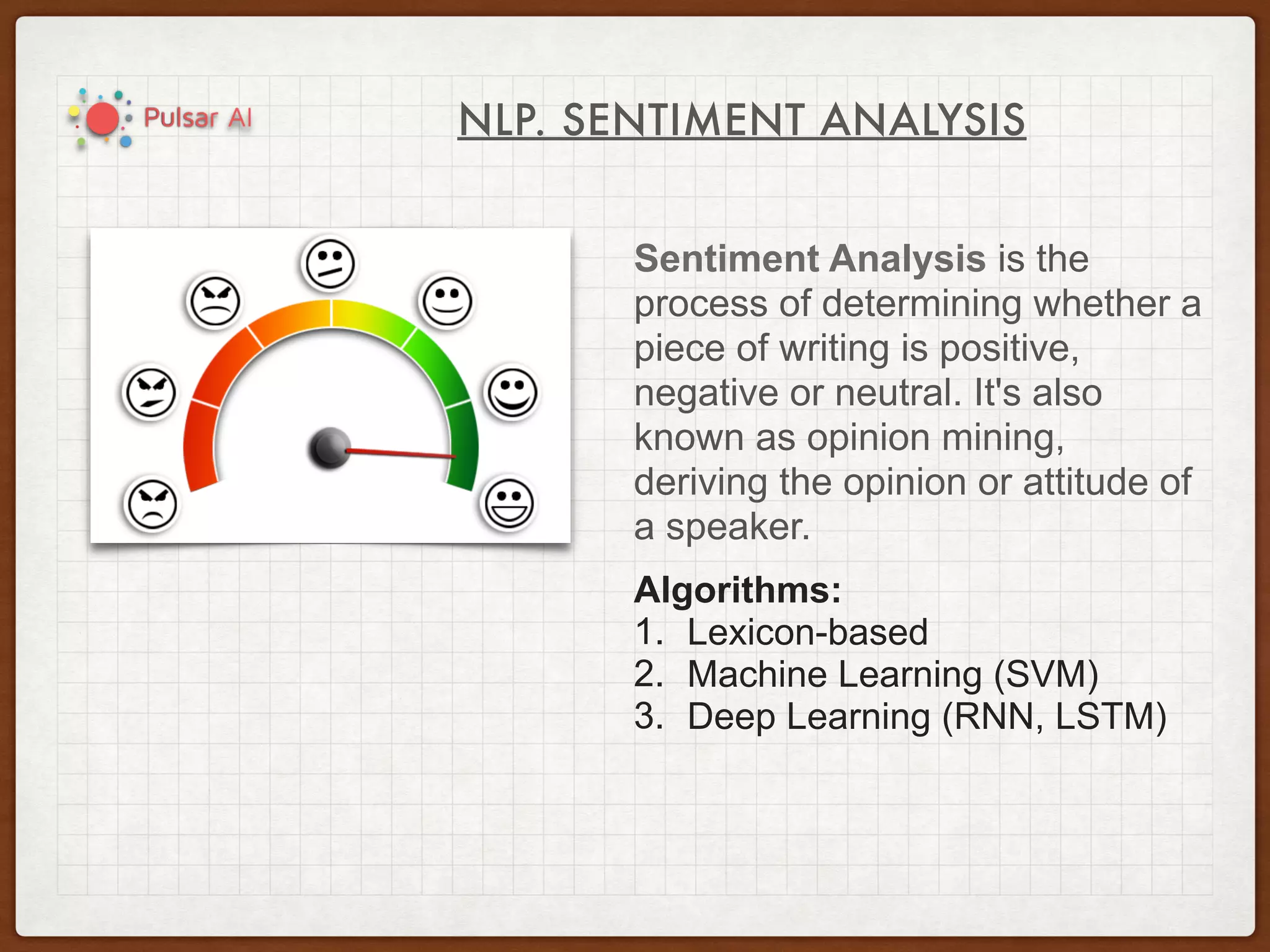 NLP. SENTIMENT ANALYSIS
Sentiment Analysis is the
process of determining whether a
piece of writing is positive,
negative or neutral. It's also
known as opinion mining,
deriving the opinion or attitude of
a speaker.
Algorithms:
1. Lexicon-based
2. Machine Learning (SVM)
3. Deep Learning (RNN, LSTM)
 