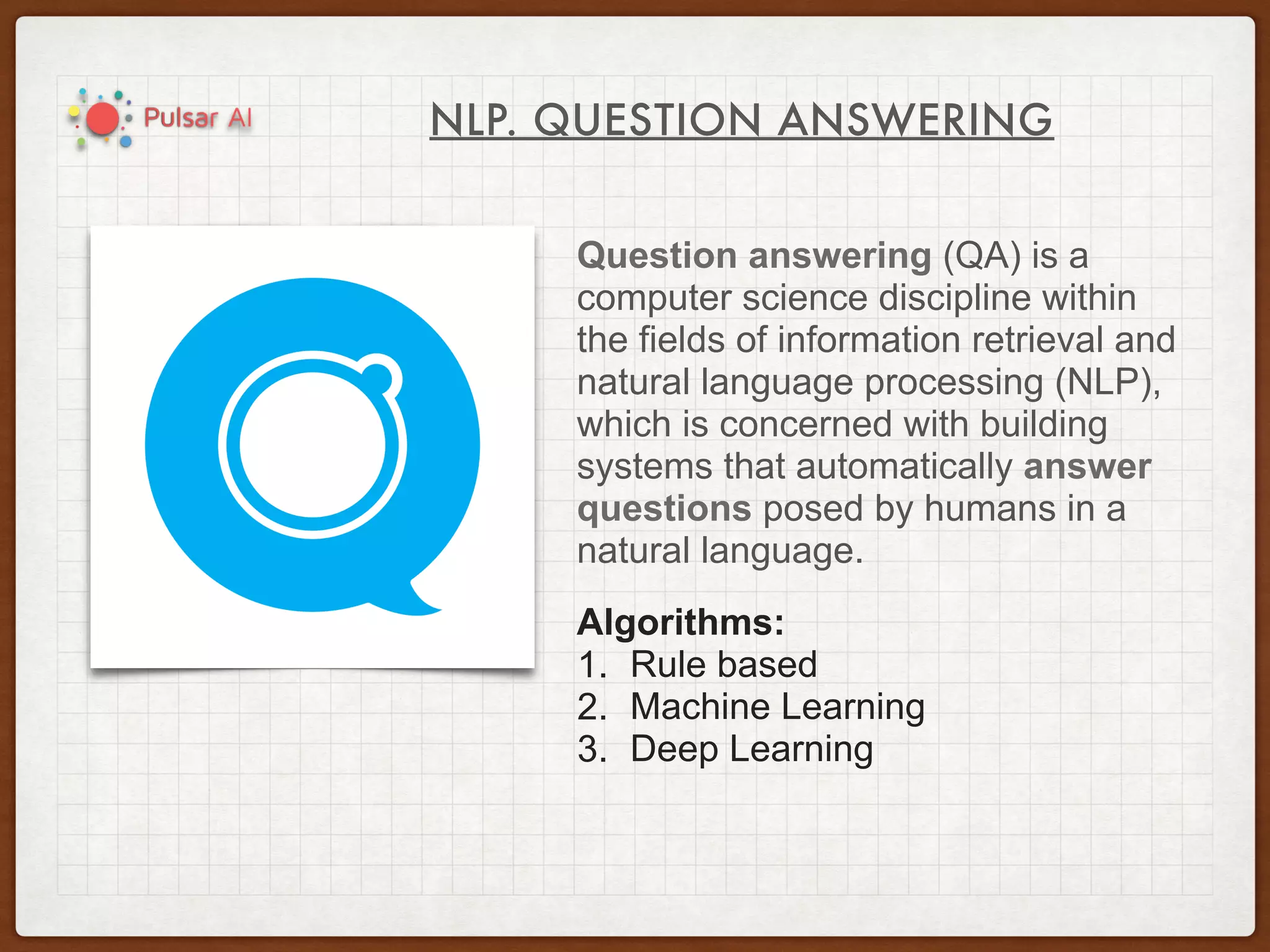 NLP. QUESTION ANSWERING
Question answering (QA) is a
computer science discipline within
the fields of information retrieval and
natural language processing (NLP),
which is concerned with building
systems that automatically answer
questions posed by humans in a
natural language.
Algorithms:
1. Rule based
2. Machine Learning
3. Deep Learning
 