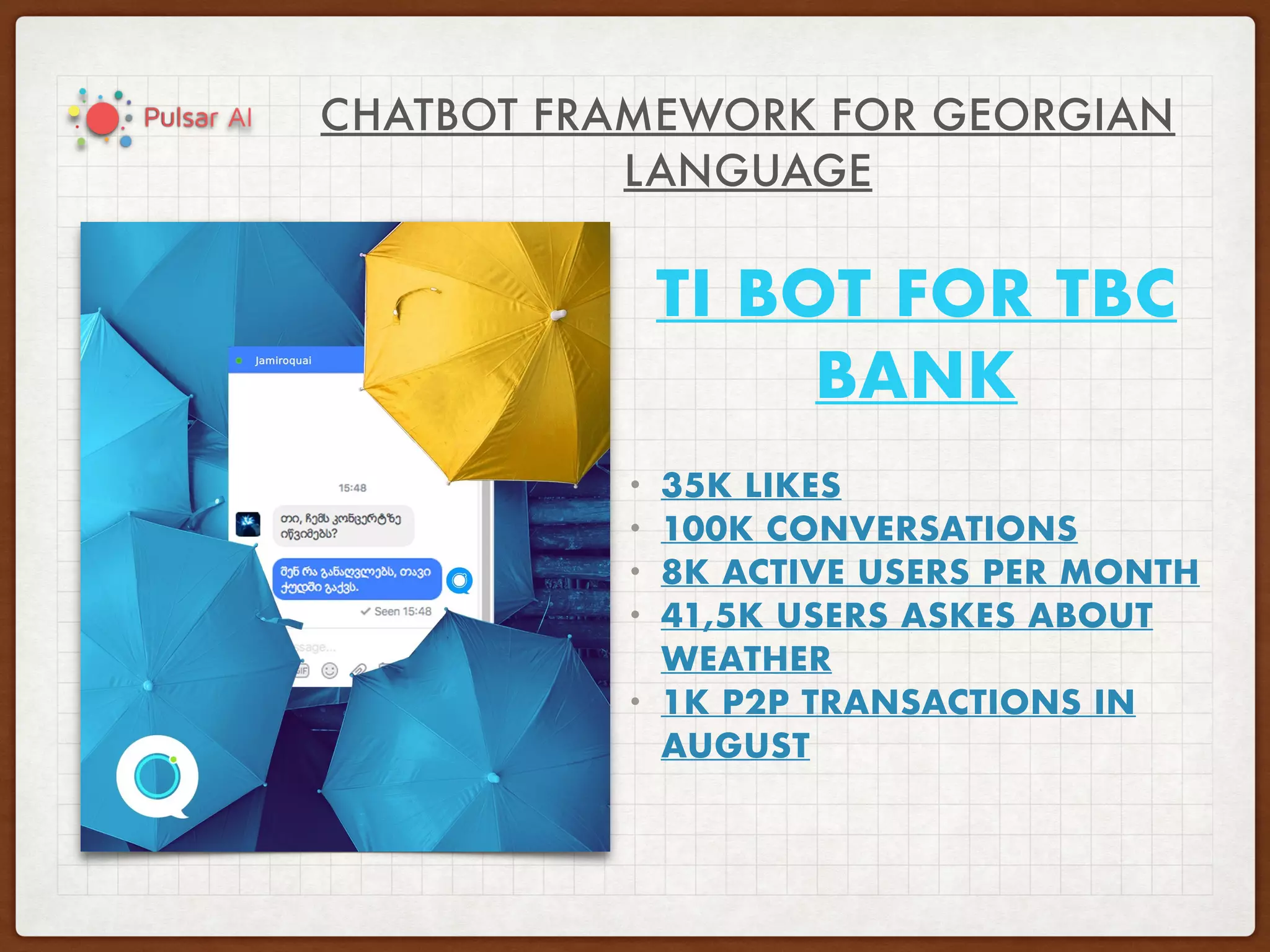 CHATBOT FRAMEWORK FOR GEORGIAN
LANGUAGE
TI BOT FOR TBC
BANK
• 35K LIKES
• 100K CONVERSATIONS
• 8K ACTIVE USERS PER MONTH
• 41,5K USERS ASKES ABOUT
WEATHER
• 1K P2P TRANSACTIONS IN
AUGUST
 