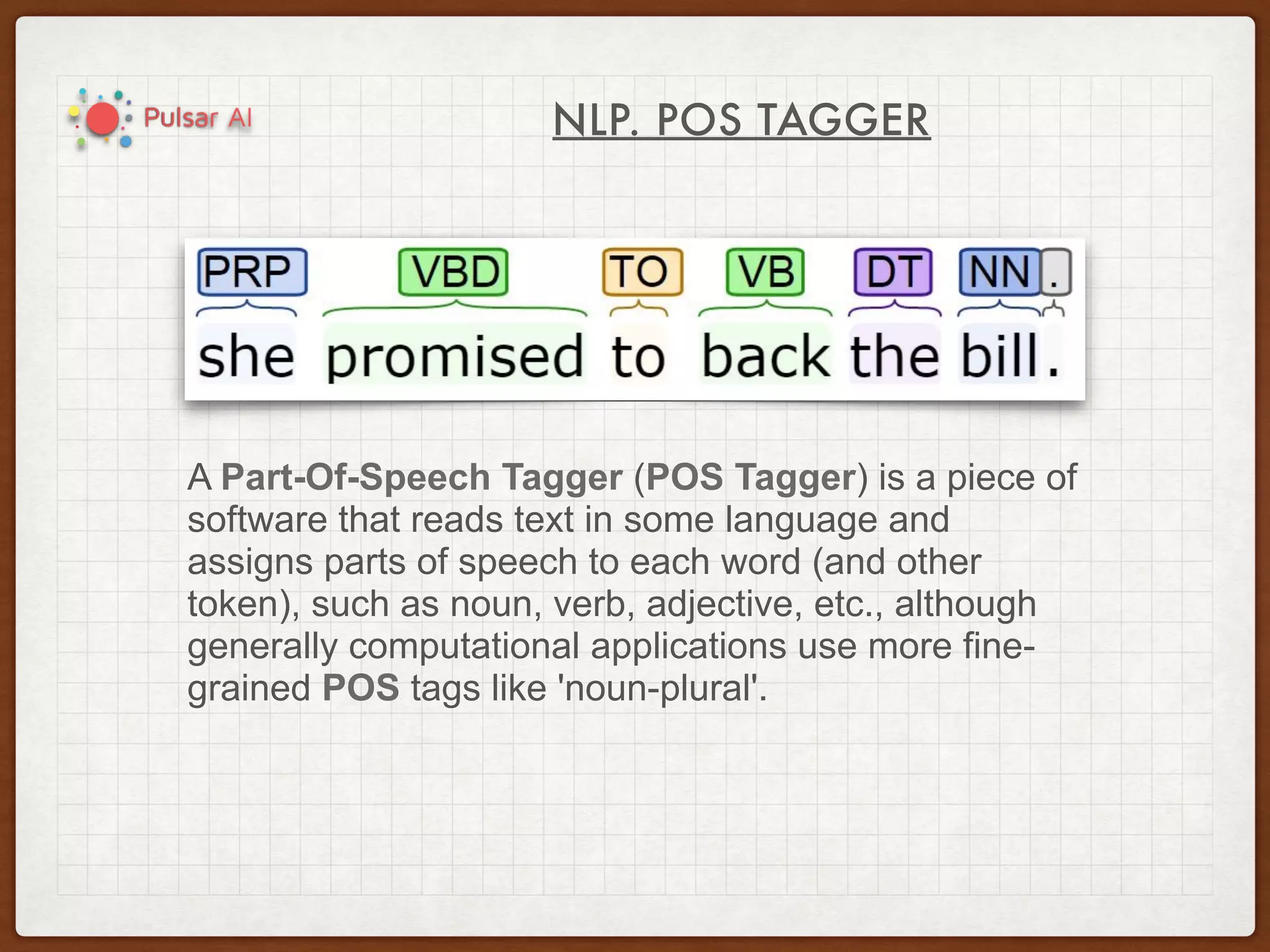NLP. POS TAGGER
A Part-Of-Speech Tagger (POS Tagger) is a piece of
software that reads text in some language and
assigns parts of speech to each word (and other
token), such as noun, verb, adjective, etc., although
generally computational applications use more fine-
grained POS tags like 'noun-plural'.
 