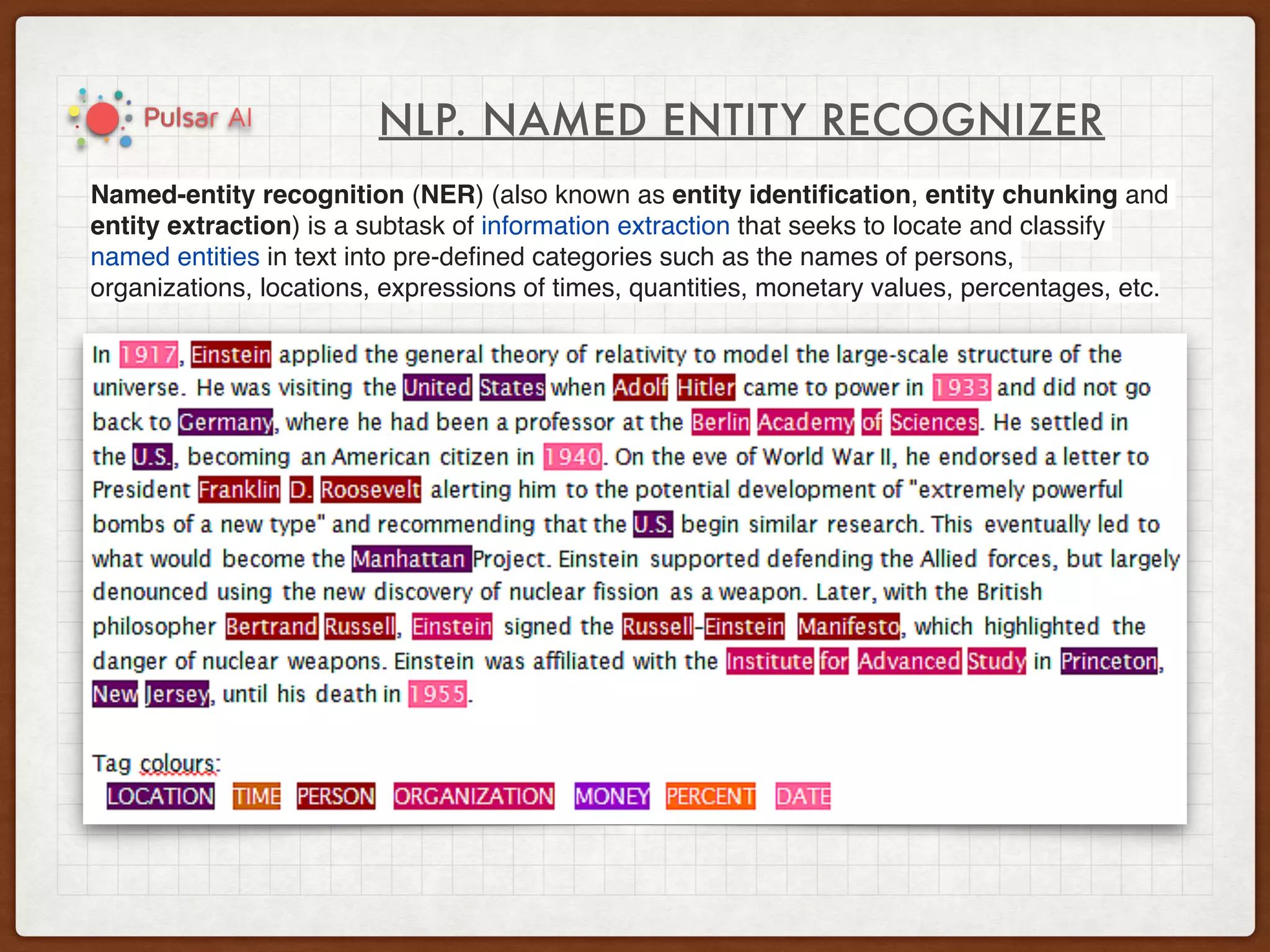 NLP. NAMED ENTITY RECOGNIZER
Named-entity recognition (NER) (also known as entity identiﬁcation, entity chunking and
entity extraction) is a subtask of information extraction that seeks to locate and classify
named entities in text into pre-deﬁned categories such as the names of persons,
organizations, locations, expressions of times, quantities, monetary values, percentages, etc.
 