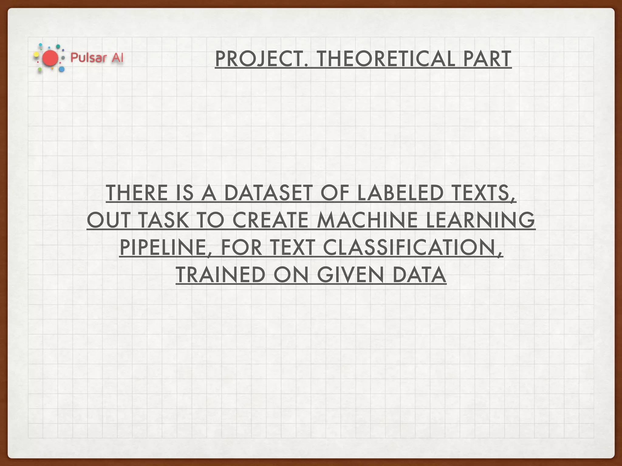 PROJECT. THEORETICAL PART
THERE IS A DATASET OF LABELED TEXTS,
OUT TASK TO CREATE MACHINE LEARNING
PIPELINE, FOR TEXT CLASSIFICATION,
TRAINED ON GIVEN DATA
 