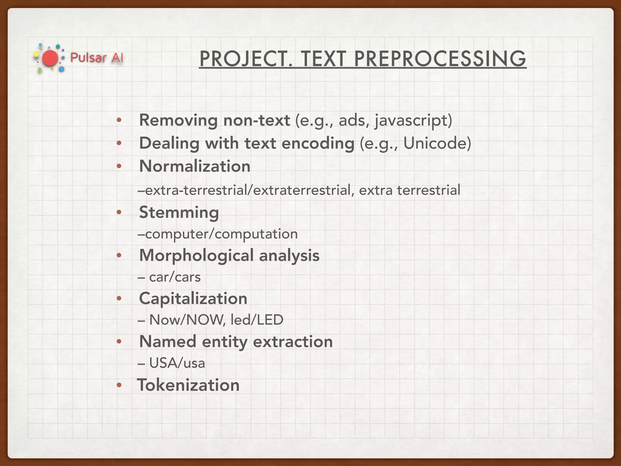 PROJECT. TEXT PREPROCESSING
• Removing non-text (e.g., ads, javascript)
• Dealing with text encoding (e.g., Unicode)
• Normalization
–extra-terrestrial/extraterrestrial, extra terrestrial
• Stemming
–computer/computation
• Morphological analysis
– car/cars
• Capitalization
– Now/NOW, led/LED
• Named entity extraction
– USA/usa
• Tokenization
 