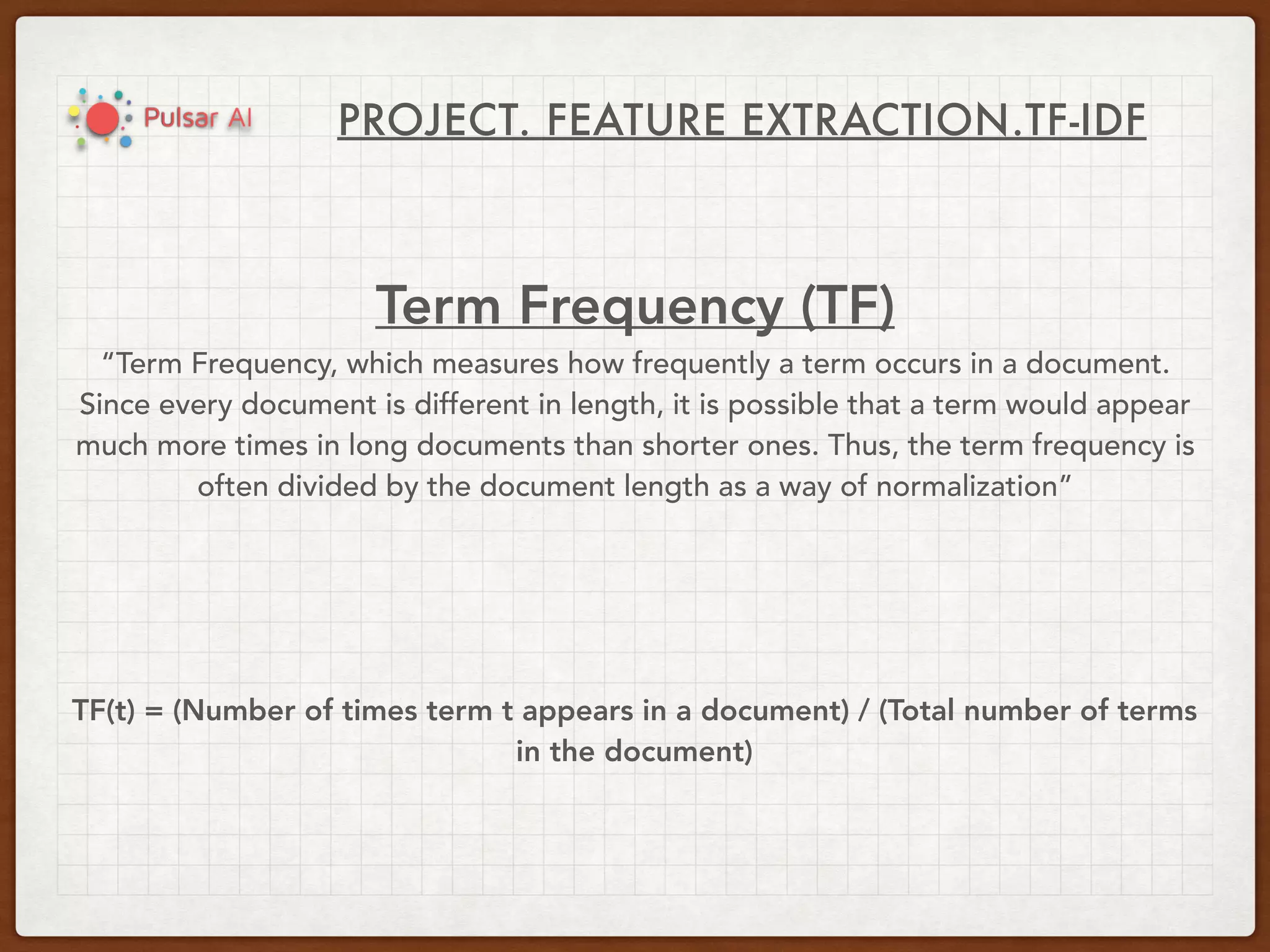 PROJECT. FEATURE EXTRACTION.TF-IDF
Term Frequency (TF)
“Term Frequency, which measures how frequently a term occurs in a document.
Since every document is different in length, it is possible that a term would appear
much more times in long documents than shorter ones. Thus, the term frequency is
often divided by the document length as a way of normalization”
TF(t) = (Number of times term t appears in a document) / (Total number of terms
in the document)
 